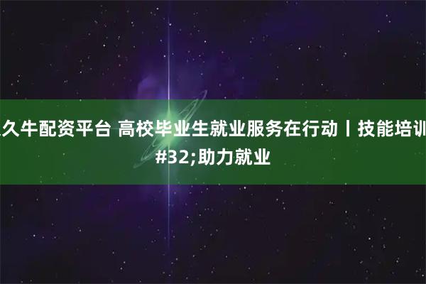 久久牛配资平台 高校毕业生就业服务在行动丨技能培训 助力就业