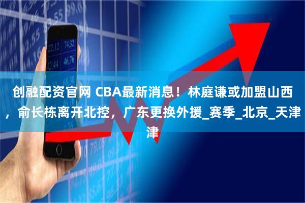 创融配资官网 CBA最新消息！林庭谦或加盟山西，俞长栋离开北控，广东更换外援_赛季_北京_天津