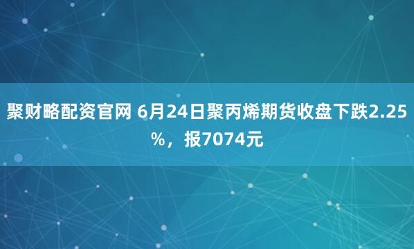 聚财略配资官网 6月24日聚丙烯期货收盘下跌2.25%，报7074元