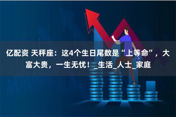 亿配资 天秤座：这4个生日尾数是“上等命”，大富大贵，一生无忧！_生活_人士_家庭