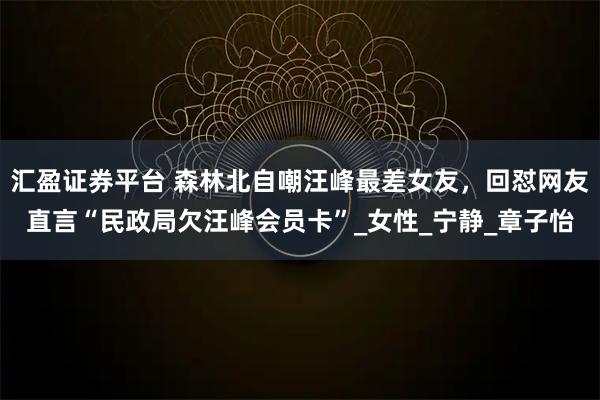 汇盈证券平台 森林北自嘲汪峰最差女友，回怼网友直言“民政局欠汪峰会员卡”_女性_宁静_章子怡