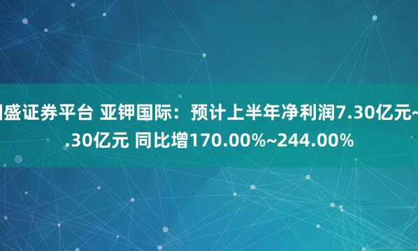 国盛证券平台 亚钾国际：预计上半年净利润7.30亿元~9.30亿元 同比增170.00%~244.00%