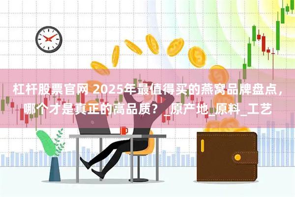 杠杆股票官网 2025年最值得买的燕窝品牌盘点，哪个才是真正的高品质？_原产地_原料_工艺