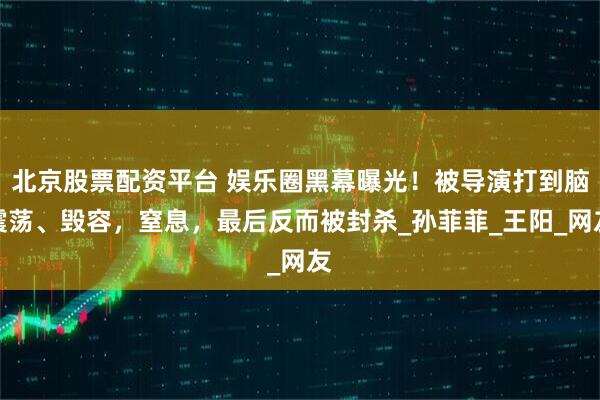北京股票配资平台 娱乐圈黑幕曝光！被导演打到脑震荡、毁容，窒息，最后反而被封杀_孙菲菲_王阳_网友