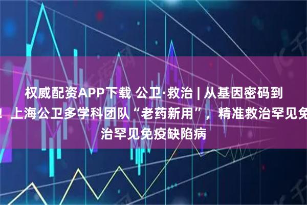 权威配资APP下载 公卫·救治 | 从基因密码到生命曙光！上海公卫多学科团队“老药新用”，精准救治罕见免疫缺陷病