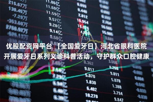 优股配资网平台 【全国爱牙日】河北省眼科医院开展爱牙日系列义诊科普活动，守护群众口腔健康