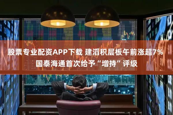 股票专业配资APP下载 建滔积层板午前涨超7% 国泰海通首次给予“增持”评级