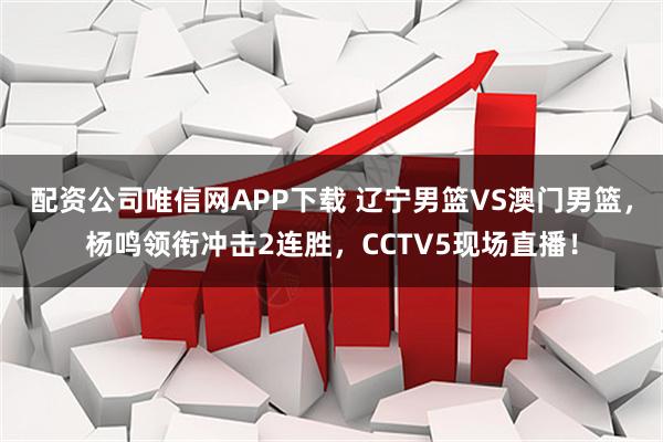 配资公司唯信网APP下载 辽宁男篮VS澳门男篮，杨鸣领衔冲击2连胜，CCTV5现场直播！