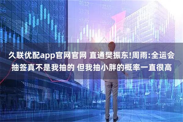 久联优配app官网官网 直通樊振东!周雨:全运会抽签真不是我抽的 但我抽小胖的概率一直很高