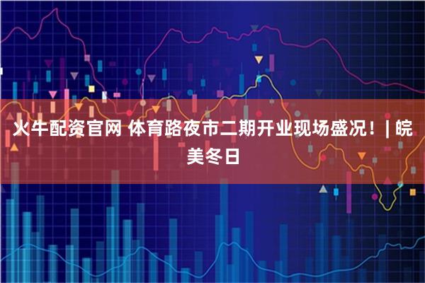火牛配资官网 体育路夜市二期开业现场盛况！| 皖美冬日
