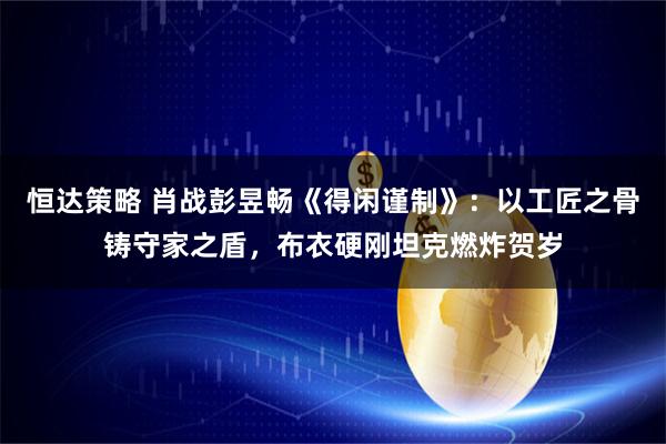恒达策略 肖战彭昱畅《得闲谨制》：以工匠之骨铸守家之盾，布衣硬刚坦克燃炸贺岁