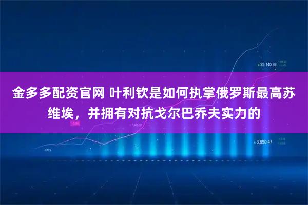金多多配资官网 叶利钦是如何执掌俄罗斯最高苏维埃，并拥有对抗戈尔巴乔夫实力的