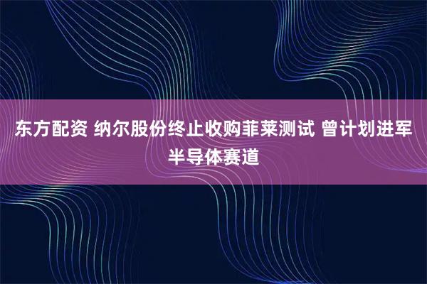 东方配资 纳尔股份终止收购菲莱测试 曾计划进军半导体赛道