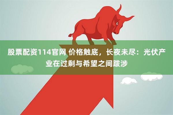 股票配资114官网 价格触底，长夜未尽：光伏产业在过剩与希望之间跋涉