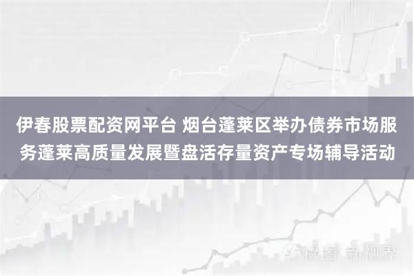 伊春股票配资网平台 烟台蓬莱区举办债券市场服务蓬莱高质量发展暨盘活存量资产专场辅导活动