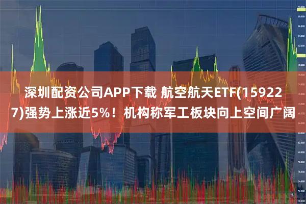 深圳配资公司APP下载 航空航天ETF(159227)强势上涨近5%！机构称军工板块向上空间广阔