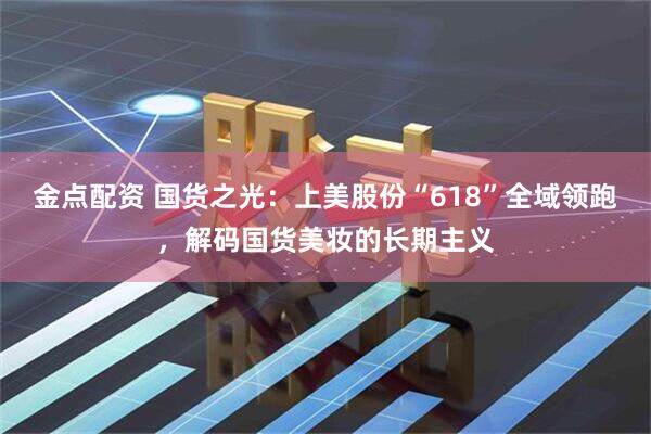 金点配资 国货之光：上美股份“618”全域领跑，解码国货美妆的长期主义