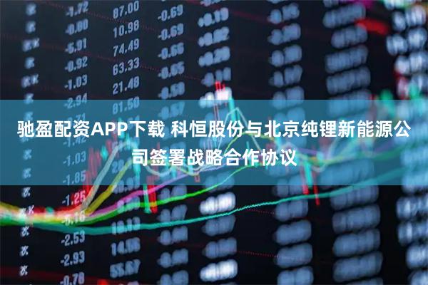 驰盈配资APP下载 科恒股份与北京纯锂新能源公司签署战略合作协议
