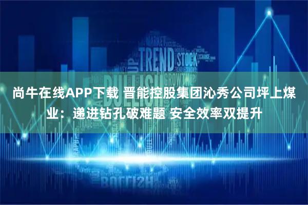 尚牛在线APP下载 晋能控股集团沁秀公司坪上煤业：递进钻孔破难题 安全效率双提升