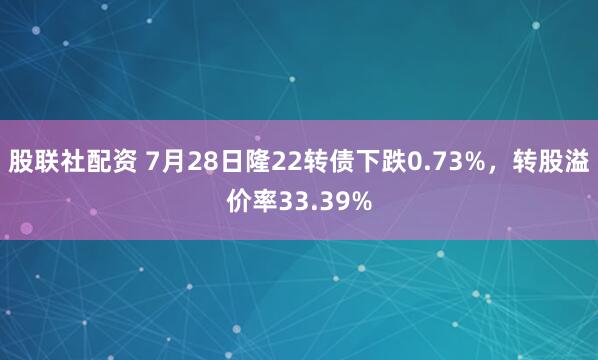 股联社配资 7月28日隆22转债下跌0.73%，转股溢价率33.39%