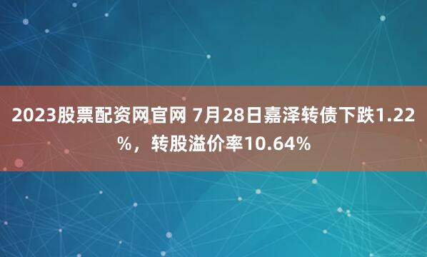 2023股票配资网官网 7月28日嘉泽转债下跌1.22%，转股溢价率10.64%