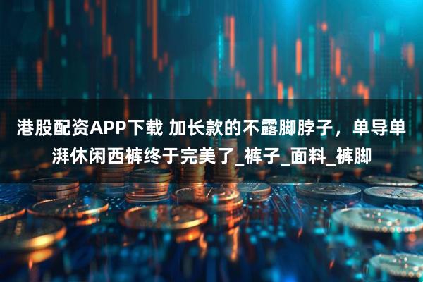 港股配资APP下载 加长款的不露脚脖子，单导单湃休闲西裤终于完美了_裤子_面料_裤脚