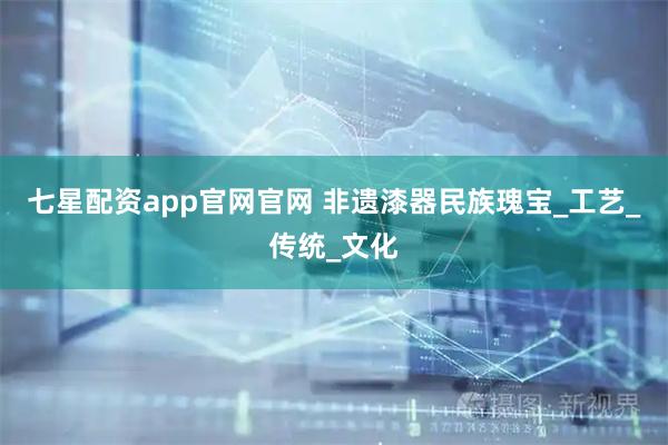 七星配资app官网官网 非遗漆器民族瑰宝_工艺_传统_文化