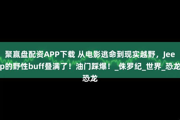 聚赢盘配资APP下载 从电影逃命到现实越野，Jeep的野性buff叠满了！油门踩爆！_侏罗纪_世界_恐龙