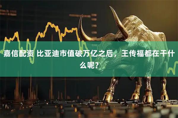 嘉信配资 比亚迪市值破万亿之后，王传福都在干什么呢？