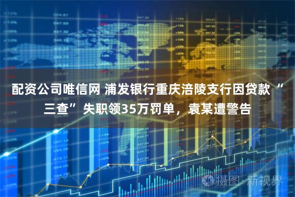 配资公司唯信网 浦发银行重庆涪陵支行因贷款 “三查” 失职领35万罚单，袁某遭警告