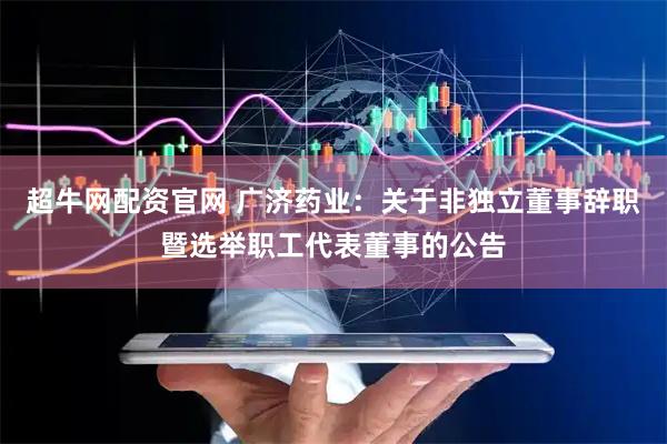 超牛网配资官网 广济药业：关于非独立董事辞职暨选举职工代表董事的公告